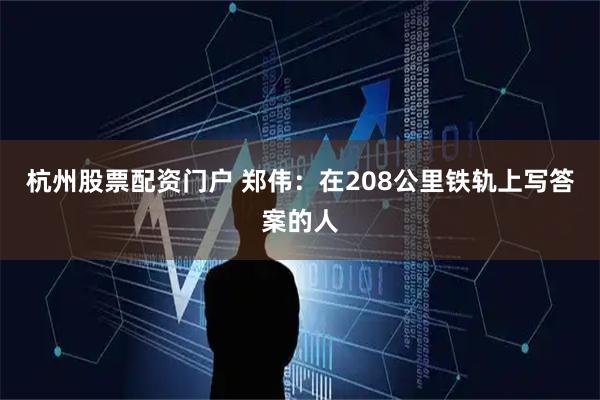 杭州股票配资门户 郑伟：在208公里铁轨上写答案的人