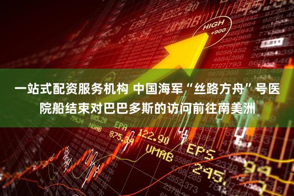 一站式配资服务机构 中国海军“丝路方舟”号医院船结束对巴巴多斯的访问前往南美洲