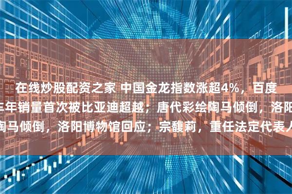 在线炒股配资之家 中国金龙指数涨超4%，百度涨15%；特斯拉电动车年销量首次被比亚迪超越；唐代彩绘陶马倾倒，洛阳博物馆回应；宗馥莉，重任法定代表人丨每经早参