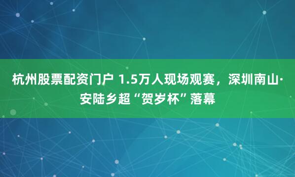 杭州股票配资门户 1.5万人现场观赛，深圳南山·安陆乡超“贺岁杯”落幕