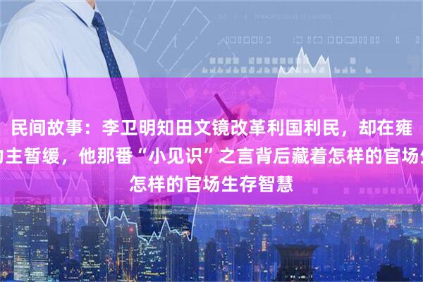 民间故事：李卫明知田文镜改革利国利民，却在雍正面前力主暂缓，他那番“小见识”之言背后藏着怎样的官场生存智慧