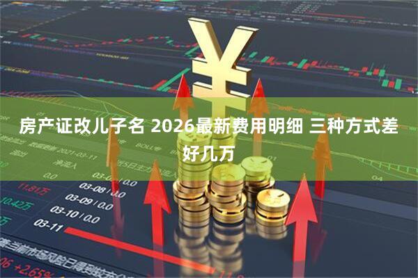 房产证改儿子名 2026最新费用明细 三种方式差好几万