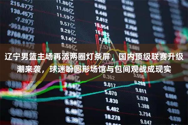 辽宁男篮主场再添两圈灯条屏，国内顶级联赛升级潮来袭，球迷盼圆形场馆与包间观战成现实