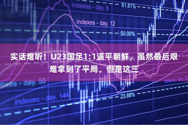 实话难听！U23国足1:1逼平朝鲜，虽然最后艰难拿到了平局。但是这三