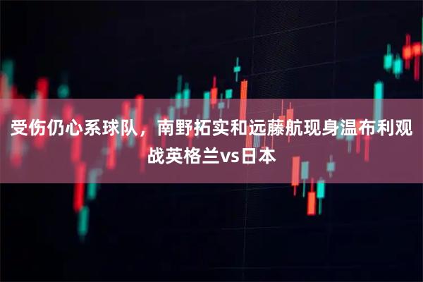 受伤仍心系球队，南野拓实和远藤航现身温布利观战英格兰vs日本